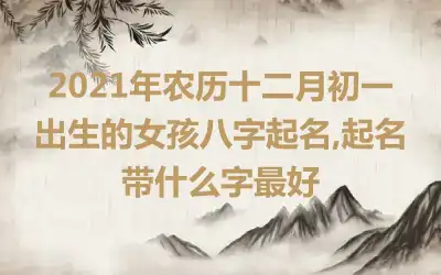 2021年农历十二月初一出生的女孩八字起名,起名带什么字最好