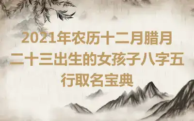 2021年农历十二月腊月二十三出生的女孩子八字五行取名宝典