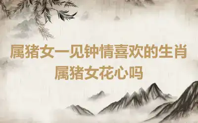 属猪女一见钟情喜欢的生肖 属猪女花心吗