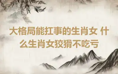 大格局能扛事的生肖女 什么生肖女狡猾不吃亏
