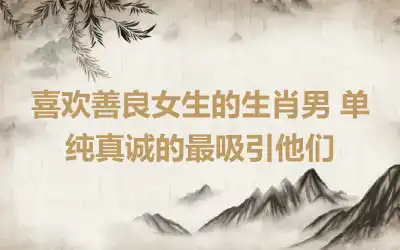 喜欢善良女生的生肖男 单纯真诚的最吸引他们