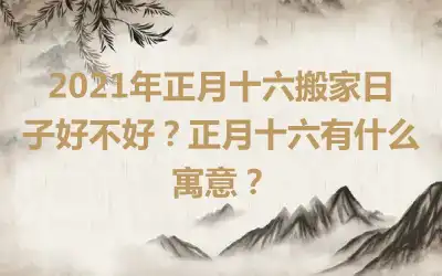 2021年正月十六搬家日子好不好？正月十六有什么寓意？
