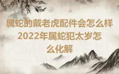 属蛇的戴老虎配件会怎么样 2022年属蛇犯太岁怎么化解