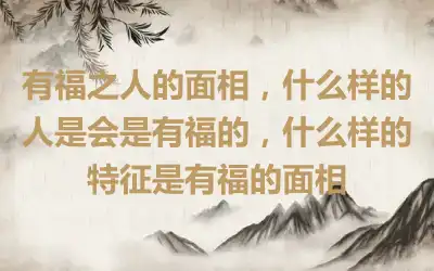 有福之人的面相，什么样的人是会是有福的，什么样的特征是有福的面相