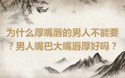 为什么厚嘴唇的男人不能要？男人嘴巴大嘴唇厚好吗？