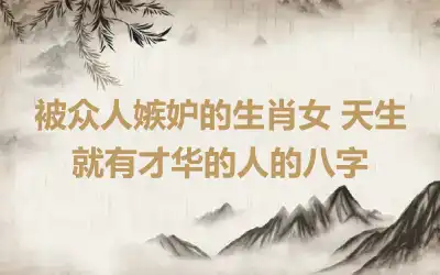 被众人嫉妒的生肖女 天生就有才华的人的八字