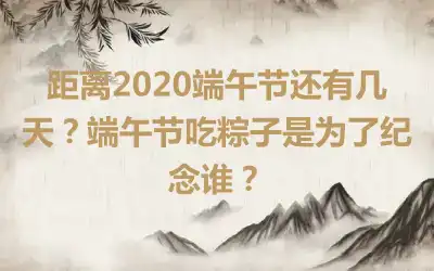 距离2020端午节还有几天？端午节吃粽子是为了纪念谁？