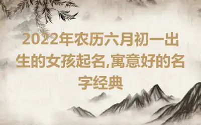 2022年农历六月初一出生的女孩起名,寓意好的名字经典