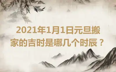 2021年1月1日元旦搬家的吉时是哪几个时辰？