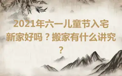 2021年六一儿童节入宅新家好吗？搬家有什么讲究？