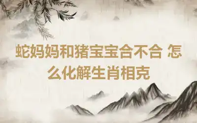 蛇妈妈和猪宝宝合不合 怎么化解生肖相克