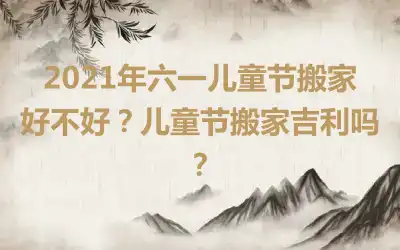 2021年六一儿童节搬家好不好？儿童节搬家吉利吗？