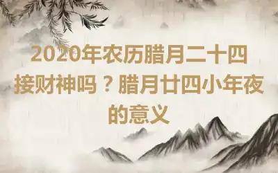 2020年农历腊月二十四接财神吗？腊月廿四小年夜的意义