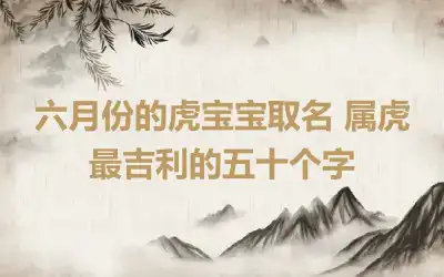 六月份的虎宝宝取名 属虎最吉利的五十个字