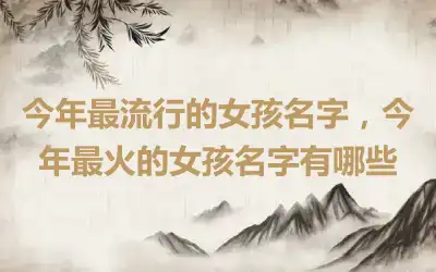 今年最流行的女孩名字，今年最火的女孩名字有哪些