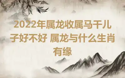 2022年属龙收属马干儿子好不好 属龙与什么生肖有缘
