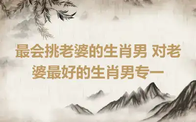 最会挑老婆的生肖男 对老婆最好的生肖男专一
