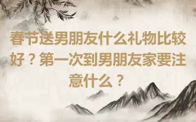 春节送男朋友什么礼物比较好？第一次到男朋友家要注意什么？