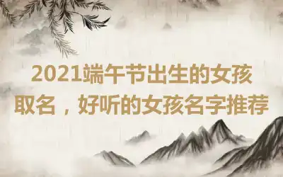 2021端午节出生的女孩取名，好听的女孩名字推荐