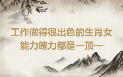 工作做得很出色的生肖女 能力魄力都是一顶一
