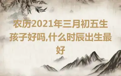 农历2021年三月初五生孩子好吗,什么时辰出生最好