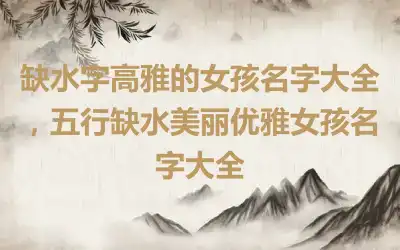 缺水字高雅的女孩名字大全，五行缺水美丽优雅女孩名字大全