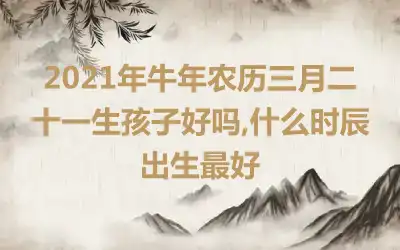 2021年牛年农历三月二十一生孩子好吗,什么时辰出生最好