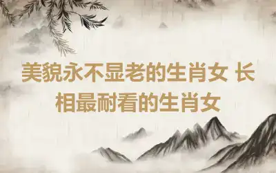 美貌永不显老的生肖女 长相最耐看的生肖女