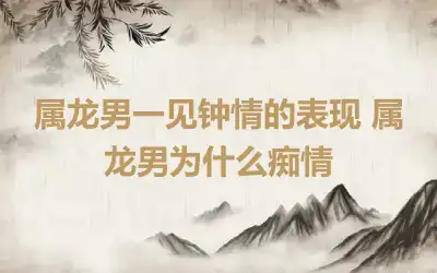 属龙男一见钟情的表现 属龙男为什么痴情