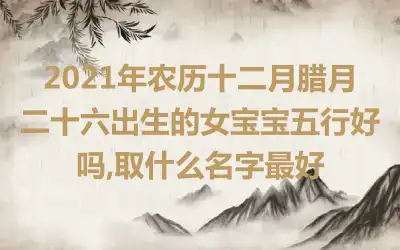 2021年农历十二月腊月二十六出生的女宝宝五行好吗,取什么名字最好