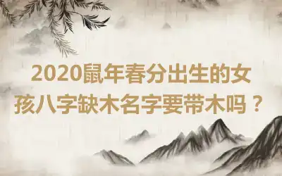 2020鼠年春分出生的女孩八字缺木名字要带木吗?