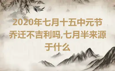 2020年七月十五中元节乔迁不吉利吗,七月半来源于什么