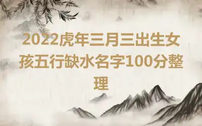 2022虎年三月三出生女孩五行缺水名字100分整理