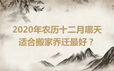 2020年农历十二月哪天适合搬家乔迁最好？