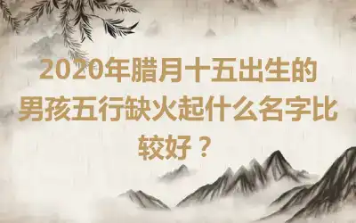 2020年腊月十五出生的男孩五行缺火起什么名字比较好？
