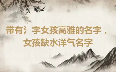 带有氵字女孩高雅的名字，女孩缺水洋气名字