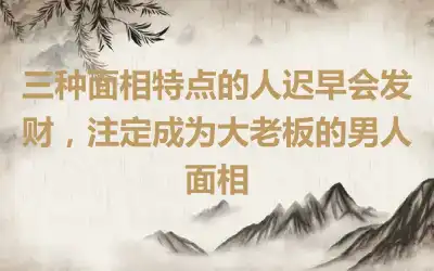 三种面相特点的人迟早会发财，注定成为大老板的男人面相