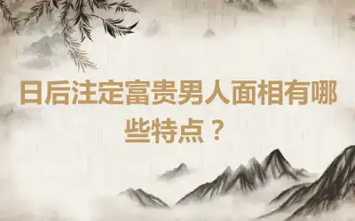 日后注定富贵男人面相有哪些特点？