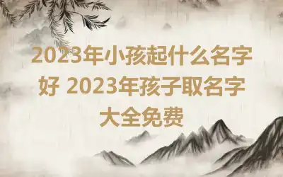 2023年小孩起什么名字好 2023年孩子取名字大全免费