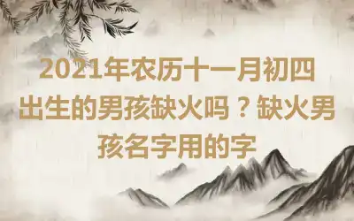2021年农历十一月初四出生的男孩缺火吗？缺火男孩名字用的字