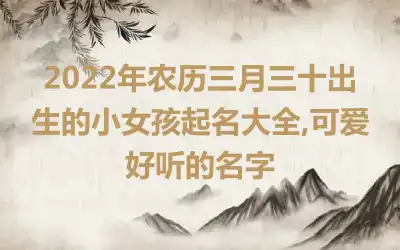 2022年农历三月三十出生的小女孩起名大全,可爱好听的名字