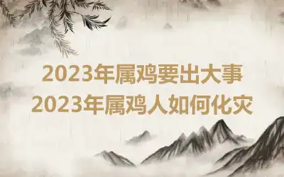 2023年属鸡要出大事 2023年属鸡人如何化灾