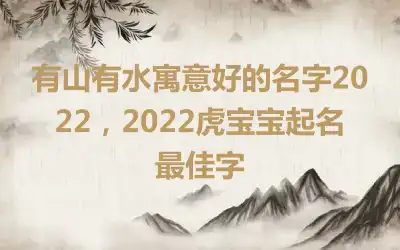 有山有水寓意好的名字2022，2022虎宝宝起名最佳字
