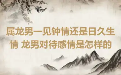 属龙男一见钟情还是日久生情 龙男对待感情是怎样的