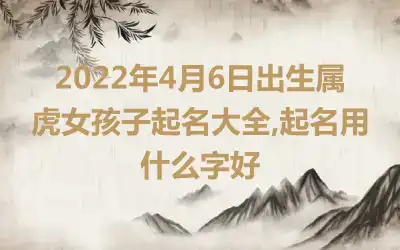 2022年4月6日出生属虎女孩子起名大全,起名用什么字好