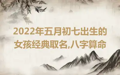 2022年五月初七出生的女孩经典取名,八字算命