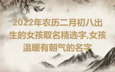 2022年农历二月初八出生的女孩取名精选字,女孩温暖有朝气的名字