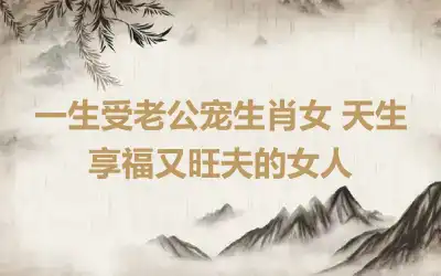 一生受老公宠生肖女 天生享福又旺夫的女人