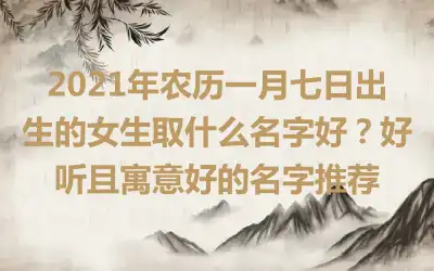 2021年农历一月七日出生的女生取什么名字好?好听且寓意好的名字推荐