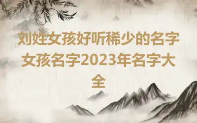 刘姓女孩好听稀少的名字 女孩名字2023年名字大全